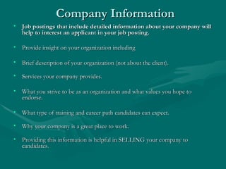 Company Information Job postings that include detailed information about your company will help to interest an applicant in your job posting. Provide insight on your organization including Brief description of your organization (not about the client). Services your company provides.  What you strive to be as an organization and what values you hope to endorse. What type of training and career path candidates can expect. Why your company is a great place to work. Providing this information is helpful in SELLING your company to candidates.  