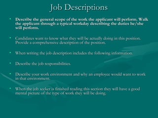 Job Descriptions Describe the general scope of the work the applicant will perform. Walk the applicant through a typical workday describing the duties he/she will perform.  Candidates want to know what they will be actually doing in this position. Provide a comprehensive description of the position.  When writing the job description includes the following information. Describe the job responsibilities.  Describe your work environment and why an employee would want to work in that environment.  When the job seeker is finished reading this section they will have a good mental picture of the type of work they will be doing.   