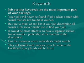 Keywords  Job posting keywords are the most important part of your postings.  Your jobs will never be found if job seekers search with words that are not found in your ad. Be sure to think of and list in your job description all words a job seeker might use to find your job. It would be most effective to have a separate section for keywords – preferably at the bottom of the description.  List the common words individuals might search.  This will significantly increase your hit ratio or the likelihood your job ads will be listed. 