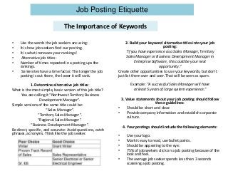 Job Posting Etiquette
The Importance of Keywords
• Use the words the job seekers are using:
• It is how job seekers find our posting.
• It is what increases your rankings!
• Alternative job titles:
• Number of times repeated in a posting ups the
rankings.
• Some sites have a time factor. The longer the job
posting is out there, the lower it will rank.
1. Determine alternative job titles:
What is the most simple, basic version of this job title?
You are calling it “Northwest Territory Business
Development Manager”.
Simple versions of the same title could be:
“Sales Manager”.
“Territory Sales Manager”.
“Regional Sales Manager”.
“Business Development Manager”.
Be direct, specific, and accurate: Avoid questions, catch
phrases, acronyms. Think like the job seeker.
2. Build your keyword alternative titles into your job
posting:
“If you have experience as a Sales Manager, Territory
Sales Manager or Business Development Manager in
Enterprise Software, this could be your next
opportunity.”
Create other opportunities to use your keywords, but don’t
just list them over and over. That will be seen as spam.
Example: “A successful Sales Manager will have
at least 5 years of large system experience.”
3. Value statements about your job posting should follow
these guidelines:
• Should be short and clear.
• Provide company information and establish corporate
culture.
4. Your postings should include the following elements:
• Use your logo.
• Mark it easy to read, use bullet points.
• Should be appealing to the eye:
• 75% of job seekers click on a job posting because of the
look and feel.
• The average job seeker spends less then 3 seconds
scanning a job posting.
 