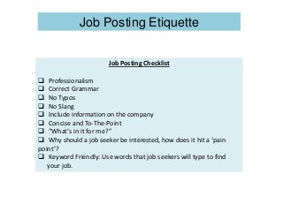 Job Posting Checklist
 Professionalism
 Correct Grammar
 No Typos
 No Slang
 Include information on the company
 Concise and To-The-Point
 “What’s in it for me?”
 Why should a job seeker be interested, how does it hit a ‘pain
point’?
 Keyword Friendly: Use words that job seekers will type to find
your job.
Job Posting Etiquette
 