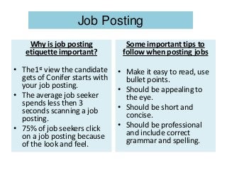 Job Posting
Why is job posting
etiquette important?
• The1st view the candidate
gets of Conifer starts with
your job posting.
• The average job seeker
spends less then 3
seconds scanning a job
posting.
• 75% of job seekers click
on a job posting because
of the look and feel.
Some important tips to
follow when posting jobs
• Make it easy to read, use
bullet points.
• Should be appealing to
the eye.
• Should be short and
concise.
• Should be professional
and include correct
grammar and spelling.
 