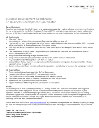 Business Development Coordinator/
Sr. Business Development Coordinator
Career Opportunity
If you have been working in the A/E/C industry for at least a couple years and are ready to take your career to the next level, then
this may be the position for you. Stafford King Wiese Architects (SKW) is looking to hire a proactive and creative marketer who
has more to offer than the ability to put together a proposal package, you just need the opportunity to show what you can do!
Job Requirements
• A Bachelor’s degree
(concentration in Marketing, Communications or Business preferred but not required)
• Minimum of 2 to 4 years of experience in the A/E/C industry. Years of experience will determine role filled. CPSM candidates
will be considered for Sr. Business Development Coordinator position
• Proficiency with Adobe Creative Suite 6 and Microsoft Office Suite is required. Knowledge of Deltek Vision is helpful but not
required
• Clear understanding of how to create a proposal work plan, coordinate with consultants and internal team in order to
produce the response to RFQ/Ps
• Ability to multi-task and manage multiple deadlines at once
• Strong communication skills (verbal and written) are vital for this position and future advancement
• Very detailed oriented and takes pride in work effort and product
• Ideal candidate is the type of person who is proactive and enthusiastic about learning about all components of the industry,
especially business development!
• Current involvement or future interest in professional organizations – we’re looking for someone that wants to get involved!
Job
•
•
•
•
•
•

Responsibilities
Tracking project leads and participate in the Go/No-Go discussion
Manage creation of responses to RFQ/P’s and presentation materials
Participate in preparation of interview teams including public speaking coaching
Participate in review and update of Marketing Department processes and procedures
Represent the firm at professional and community events
Support the Director of Marketing/Business Development on various tasks

Benefits
The marketing team at SKW is viewed by ownership as a strategic partner, not a production office! There are many growth
opportunities here for the right person. You will be trained and mentored by a senior marketer with more than 15 years
experience. We offer an excellent benefit package, including 401(k) and bonuses, a team-based mentoring-focused working
environment, opportunities for advancement and competitive salaries. Membership paid to Society of Marketing Professionals
Services (SMPS) and involvement is strongly encouraged. Additional memberships paid with active involvement such as:
MetroEdge, ULI, IFMA, AMA, Leadership Sacramento.
You can learn more about SKW at www.skwarchitects.com If you meet the job requirements and are ready to spread your wings
and show this industry what you have to offer, please submit a cover letter indicating your salary requirements and your resume
to:
Karen Carr, CPSM, LEED AP
Director of Marketing and Business Development
Stafford King Wiese Architects
karen_carr@skwaia.com

 