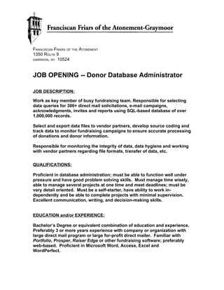 FRANCISCAN FRIARS OF THE ATONEMENT
1350 ROUTE 9
GARRISON, NY 10524




JOB OPENING -- Donor Database Administrator

JOB DESCRIPTION:

Work as key member of busy fundraising team. Responsible for selecting
data queries for 300+ direct mail solicitations, e-mail campaigns,
acknowledgments, invites and reports using SQL-based database of over
1,000,000 records.

Select and export data files to vendor partners, develop source coding and
track data to monitor fundraising campaigns to ensure accurate processing
of donations and donor information.

Responsible for monitoring the integrity of data, data hygiene and working
with vendor partners regarding file formats, transfer of data, etc.


QUALIFICATIONS:

Proficient in database administration; must be able to function well under
pressure and have good problem solving skills. Must manage time wisely,
able to manage several projects at one time and meet deadlines; must be
very detail oriented. Must be a self-starter, have ability to work in-
dependently and be able to complete projects with minimal supervision.
Excellent communication, writing, and decision-making skills.


EDUCATION and/or EXPERIENCE:

Bachelor’s Degree or equivalent combination of education and experience.
Preferably 3 or more years experience with company or organization with
large direct mail program or large for-profit direct mailer. Familiar with
Portfolio, Prosper, Raiser Edge or other fundraising software; preferably
web-based. Proficient in Microsoft Word, Access, Excel and
WordPerfect.
 