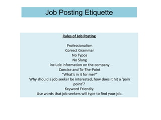 Rules of Job Posting
Professionalism
Correct Grammar
No Typos
No Slang
Include information on the company
Concise and To-The-Point
“What’s in it for me?”
Why should a job seeker be interested, how does it hit a ‘pain
point’?
Keyword Friendly:
Use words that job seekers will type to find your job.
Job Posting Etiquette
 
