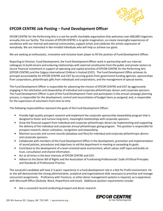 EPCOR CENTRE Job Posting – Fund Development Officer 
EPCOR CENTRE for the Performing Arts is a not-for-profit charitable organization that welcomes over 600,000 Calgarians 
annually into our facility. The mission of EPCOR CENTRE is to ignite imagination, co-create meaningful experiences of 
excellence with our internal and external communities, support artists and celebrate the artistic expression of 
everybody. We are interested in like-minded individuals who will help us achieve our goals. 
We are seeking an enthusiastic, innovative and inclusive team player to fill the position of Fund Development Officer. 
Reporting to Director, Fund Development, the Fund Development Officer work in partnership with our internal 
colleagues to build sincere and enduring relationships with external constituents from the public and private sectors to 
secure financial investment in support of operating and capital priorities of EPCOR CENTRE for the Performing Arts 
(EPCOR CENTRE) and the Calgary International Children’s Festival (CICF). The Fund Development Office achieves its 
principal accountability for EPCOR CENTRE and CICF by securing grants from government funding agencies, sponsorships 
from corporations, philanthropic gifts from individuals and corporations, and the management of special events. 
The Fund Development Officer is responsible for advancing the mission of EPCOR CENTRE and CICF by aggressively 
engaging in the solicitation and stewardship of individual and corporate philanthropic donors and corporate sponsors. 
The Fund Development Officer is part of the Fund Development Team and participates in the annual campaign planning 
process; is responsible for the development, control and reconciliation of budget items as assigned; and, is responsible 
for the supervision of volunteers from time to time. 
The following responsibilities represent the goals of the Fund Development Officer: 
• Provide high-quality prospect research and implement the corporate sponsorship stewardship program that is 
designed to foster and nurture long-term, meaningful relationships with corporate sponsors. 
• Grow the financial support from individual and corporate philanthropic donors by implementing and supporting 
the delivery of the individual and corporate annual philanthropic giving program. This position is responsible for 
prospect research, donor cultivation, recognition and stewardship. 
• Maintain accurate and current records (database and files) for individual and corporate philanthropic donors 
and corporate sponsors. 
• Collaborate with members of the Fund Development Office in the development, promotion and implementation 
of sound policies, procedures and objectives to aid the department in meeting or exceeding its goals. 
• Contribute to the development of a team-oriented work environment, which values staff input and builds on 
trust, consultation and shared information. 
• Act at all times in the best interests of EPCOR CENTRE and CICF. 
• Adhere to the Donor Bill of Rights and the Association of Fundraising Professionals’ Code of Ethical Principles 
and Standards of Professional Practice. 
The successful candidate will have 2-3 years’ experience in a fund development role in a Not for Profit environment. He 
or she will demonstrate the strong administrative, analytical and organizational skills necessary to prioritize and manage 
concurrent assignments. Proficiency with Tessitura, or other donor management systems is required, as is experience 
with Microsoft Office (Outlook, Word, PowerPoint and Excel). Additional position requirements include: 
• Has a successful record conducting prospect and donor research. 
 