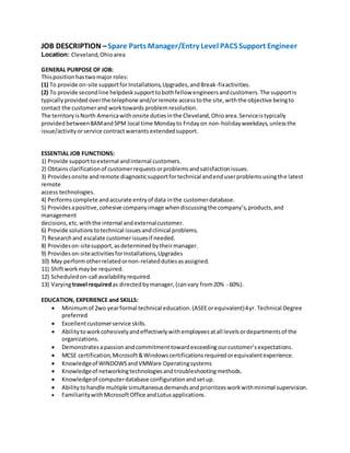 JOB DESCRIPTION –Spare Parts Manager/Entry Level PACS Support Engineer
Location: Cleveland,Ohioarea
GENERAL PURPOSE OF JOB:
Thispositionhastwomajor roles:
(1) To provide on-site supportforInstallations,Upgrades,andBreak-fixactivities.
(2) To provide secondline helpdesksupporttobothfellow engineersandcustomers.The supportis
typicallyprovided overthe telephone and/orremote accesstothe site,withthe objective beingto
contact the customerand worktowards problemresolution.
The territoryisNorth Americawithonsite dutiesinthe Cleveland,Ohioarea.Serviceistypically
providedbetween8AMand5PM local time Mondayto Fridayon non-holidayweekdays,unlessthe
issue/activityorservice contractwarrants extendedsupport.
ESSENTIAL JOB FUNCTIONS:
1) Provide supporttoexternal andinternal customers.
2) Obtainsclarificationof customerrequestsorproblemsandsatisfactionissues.
3) Providesonsite andremote diagnosticsupportfortechnical andenduserproblemsusingthe latest
remote
access technologies.
4) Performscomplete andaccurate entryof data inthe customerdatabase.
5) Providesapositive,cohesive companyimage whendiscussingthe company’s,products,and
management
decisions,etc.withthe internal andexternalcustomer.
6) Provide solutionstotechnical issuesandclinical problems.
7) Researchand escalate customerissuesif needed.
8) Provideson-sitesupport,asdeterminedbytheirmanager.
9) Provideson-siteactivitiesforInstallations,Upgrades
10) May performotherrelatedornon-relateddutiesasassigned.
11) Shiftworkmaybe required.
12) Scheduledon-call availabilityrequired.
13) Varyingtravel requiredas directedbymanager,(canvary from20% - 60%).
EDUCATION, EXPERIENCE and SKILLS:
 Minimumof 2wo yearformal technical education.(ASEEorequivalent)4yr. Technical Degree
preferred
 Excellentcustomerservice skills.
 Abilitytoworkcohesivelyandeffectivelywithemployeesatall levelsordepartmentsof the
organizations.
 Demonstratesapassionandcommitmenttowardexceedingourcustomer’sexpectations.
 MCSE certification,Microsoft&Windowscertificationsrequiredorequivalentexperience.
 Knowledgeof WINDOWSandVMWare Operatingsystems
 Knowledgeof networkingtechnologiesandtroubleshootingmethods.
 Knowledgeof computerdatabase configurationandsetup.
 Abilitytohandle multiple simultaneousdemandsandprioritizesworkwithminimal supervision.
 FamiliaritywithMicrosoftOffice andLotusapplications.
 