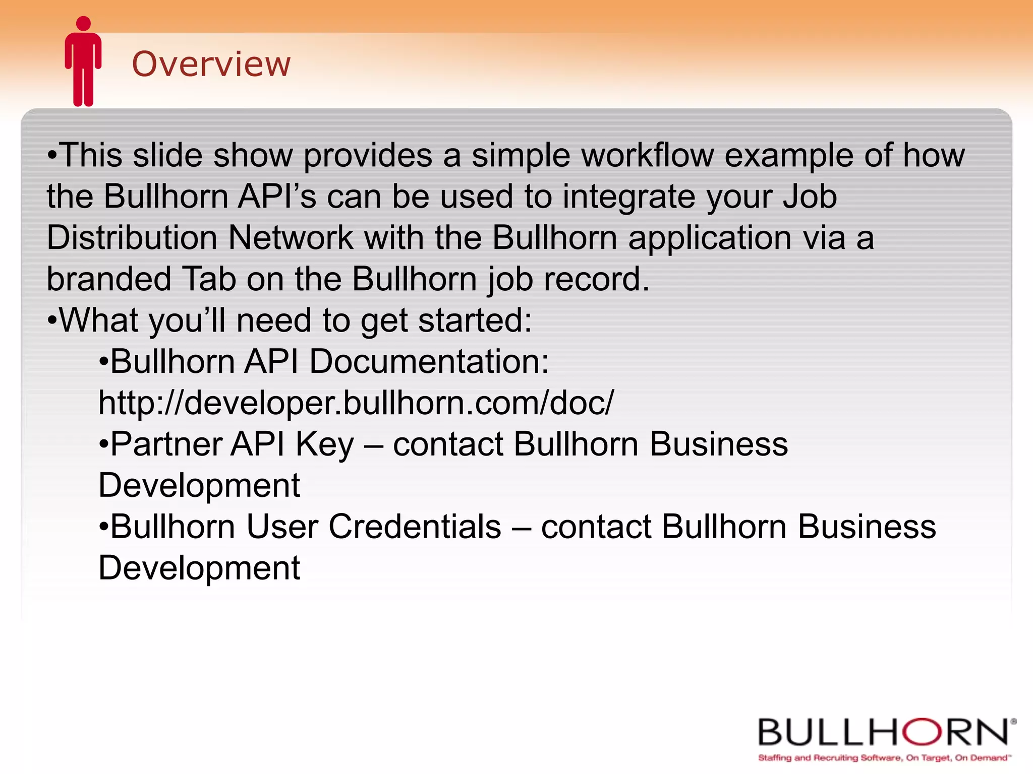 Overview This slide show provides a simple workflow example of how the Bullhorn API’s can be used to publish jobs to your Job Distribution Network via a branded tab on the Bullhorn job record. What you’ll need to get started: Bullhorn API Documentation: http://developer.bullhorn.com/doc/ Partner API Key – contact Bullhorn Business Development Bullhorn User Credentials – contact Bullhorn Business Development 