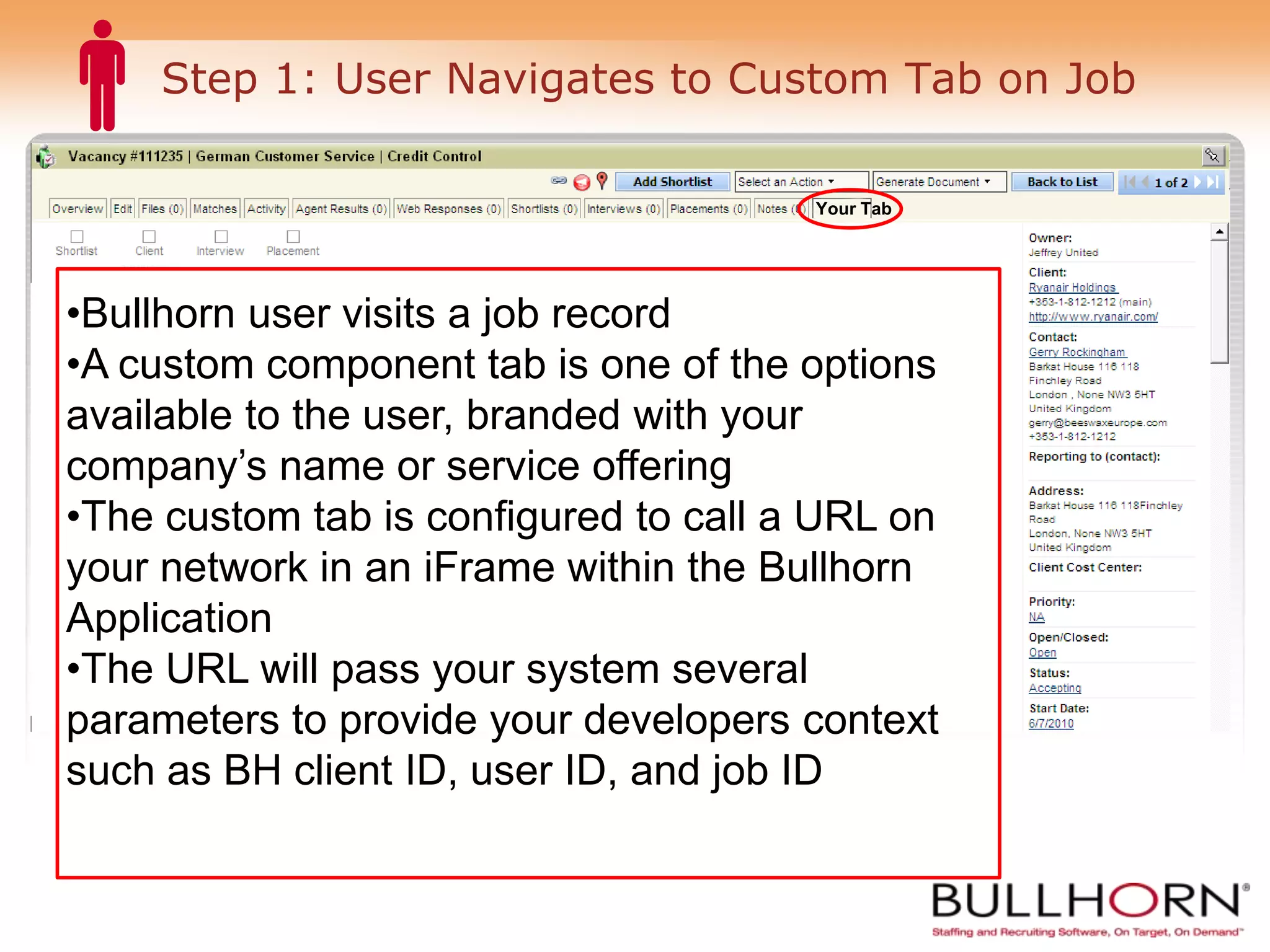 Step 1: User Navigates to Custom Tab on Job Your Tab Bullhorn user visits a job record A custom component tab is one of the options available to the user, branded with your company’s name or service offering The custom tab is configured to call a URL on your network in an iFrame within the Bullhorn Application The URL will pass your system several parameters to provide your developers context such as BH client ID, user ID, and job ID 