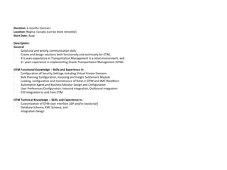 Duration: 6 months Contract Location: Regina, Canada (can be done remotely)Start Date:Asap Description:General·         Good oral and writing communication skills·         Create and design solutions both functionally and technically for OTM,·         4-5 years experience in Transportation Management in a retail environment, and·         3+ years experience in implementing Oracle Transportation Management (OTM) OTM Functional Knowledge – Skills and Experience in:·         Configuration of Security Settings including Virtual Private Domains ·         Bulk Planning Configuration, Invoicing and Freight Settlement Module·         Loading, configuration and maintenance of Rates in OTM and SMC RateWare·         Automation Agent and Business Monitor Design and Configuration·         User Preferences Configuration, Inbound Integration, Outbound Integration·         EDI Integration to and from OTM OTM Technical Knowledge – Skills and Experience in:·         Customization of OTM User Interface (JSP and/or JavaScript)·         Database Schema, XML Schema, and·         Integration Design