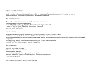 Software Support Analyst Level II: Rapidly expanding and progressive company located in  BC.  The health care software products we create and maintain are used in universities, hospitals, and group practices throughout North America and Europe. Ideal candidates will have:Minimum 2 years experience in a second level software support environment. Strong verbal and written communication skills. Advanced PL/SQL Query, Package, Procedure, Function, View and Trigger writing skills. A degree in Computer Science or a diploma in Information Technology. Experience with Crystal Reports. Duties Will Include:Designing, creating and debugging PL/SQL Queries, Packages, Procedures, Functions, Views and Triggers. Replicate issues reported by clients and work with QA and Development to deliver solutions. Perform data management for clients including database changes required for software updates, data correction, data conversion, data importing and manipulation. Document actions taken on support incidents, logging resolutions in a clear and concise manner. Provide 2nd or 3rd level customer support via email and/or phone. Skills and experience:Experience with PL/SQL and Oracle. Verbal and written communication skills. Customer support experience. Advanced diagnostic, troubleshooting and problem solving skills. Proficiency in delivering technical support, multi-tasking and working under pressure. Crystal Reports experience.  Only candidates selected for an interview will be contacted.