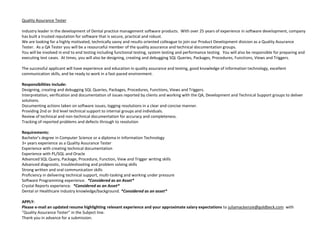 Quality Assurance Tester Industry leader in the development of Dental practice management software products.  With over 25 years of experience in software development, company has built a trusted reputation for software that is secure, practical and robust.We are looking for a highly motivated, technically savvy and results oriented colleague to join our Product Development division as a Quality Assurance Tester.  As a QA Tester you will be a resourceful member of the quality assurance and technical documentation groups.You will be involved in end to end testing including functional testing, system testing and performance testing.  You will also be responsible for preparing and executing test cases.  At times, you will also be designing, creating and debugging SQL Queries, Packages, Procedures, Functions, Views and Triggers.  The successful applicant will have experience and education in quality assurance and testing, good knowledge of information technology, excellent communication skills, and be ready to work in a fast-paced environment.   Responsibilities include:Designing, creating and debugging SQL Queries, Packages, Procedures, Functions, Views and Triggers. Interpretation, verification and documentation of issues reported by clients and working with the QA, Development and Technical Support groups to deliver solutions. Documenting actions taken on software issues, logging resolutions in a clear and concise manner.Providing 2nd or 3rd level technical support to internal groups and individuals.Review of technical and non-technical documentation for accuracy and completeness.Tracking of reported problems and defects through to resolution Requirements:Bachelor’s degree in Computer Science or a diploma in Information Technology3+ years experience as a Quality Assurance TesterExperience with creating technical documentationExperience with PL/SQL and OracleAdvanced SQL Query, Package, Procedure, Function, View and Trigger writing skillsAdvanced diagnostic, troubleshooting and problem solving skillsStrong written and oral communication skillsProficiency in delivering technical support, multi-tasking and working under pressureSoftware Programming experience.  *Considered as an Asset*Crystal Reports experience.  *Considered as an Asset*Dental or Healthcare industry knowledge/background. *Considered as an asset* APPLY:Please e-mail an updated resume highlighting relevant experience and your approximate salary expectations to juliamackenzie@goldbeck.com  with "Quality Assurance Tester" in the Subject line.Thank you in advance for a submission. 