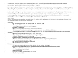 Award-winning Vancouver creative agency dedicated to taking digital, social media marketing and brand development to the next level.We are seeking a talented jr/intermediate developer to help us get there.You must have at least 3 years of agency experience with a rock solid portfolio, demonstrate a passion for producing glorious code that can do heavy lifting effortlessly, the ability to look at problem solving from all angles, and be committed to leading the technical charge in brainstorms, client meetings and new business presentations.In other words, you bring much more than technical prowess to the cubicle [note there are no cubicles in the office]. Like loads of other interests, a life less ordinary on weekends and holidays, and old fashioned social skills that don't just involve dexterity with your opposable thumbs.In exchange, you'll get to be part of a very cool team of creative mavericks where no idea is left behind, nobody hides behind a monitor and everybody gets to bathe in the glory when our clients gush about us, which they often do.Here's the dealWe offer competitive compensation, full extended medical and dental, 3 weeks paid vacation and even a brand new downtown Vancouver office with windows that open wide to that fresh mountain air.Must-haves	• 3+ years of experience with PHP, MySQL, HTML, CSS, JavaScript, AJAX	• Fluency in L.A.M.P	• Polished presentation internal and client-facing skills	• Efficiency in code scaling	• Prowess creating and documenting pre-development architecture	• Strict adherence to best practices with regard to code repositories such as Github and Subversion.	• Familiarity with existing PHP frameworks (CodeIgniter, Zende.t.c.) and content management systems such as Drupal, Joomla and Wordpress	• A proven track record of developing sites in excess of 100 pages	• Ease working with a variety of code libraries and programming styles	• A passion for and understanding of great design	• The ability to work on deadline under extreme pressure and not fall apart	• Expertise scoping projects, identifying issues and working to improve programming methodologies	• A portfolio of site and source code samples	• An evolved sense of humour and can-do attitude	• A Lower Mainland postal addressNice to haves:	• At least three demonstrable extracurricular interests that don't involve technology	• Experience working within a traditional agency environment, either within a freelance or full-time capacity	• A degree or diploma in computer sciences	• An understanding of Flash and .as3	• Mac OS proficiency	• Curiosity about Ruby on Rails (We'll get you trained)	• A style all your own, baby