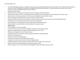 Channel Manager- AsiaThe Channel Management position is targeted at winning, retaining and enabling distribution partners/resellers in the company’s Alliance Program to serve Asia markets. Working with existing won and assigned distribution partners/resellers to maintain and grow the revenue stream of both companies. Includes considerable travel to Asia from BC base.Responsibilites will include:Manage and enable the expansion of company revenues via company’s existing Asia partner Grow company’s revenue stream in Asia by signing up new Distribution Partners / Resellers and also possibly Service Partners in Asia Maximize sales of all company products and services via such distribution partner/reseller channels Build strong relationships with distribution partner's/reseller's decision makers Champion activities at company that are needed to protect and grow the joint revenue stream back into the FINCAD organization Understand and communicate the joint business case to Sales management Ensure adherence to existing Agreements with assigned distribution partners/resellers Enable distribution partners/resellers to build and grow their company business Requrirements:University Degree in a Business discipline A minimum of 3 years previous channel management experience in the software industry Experience establishing and/or managing a software distribution channel in Asia Willing to travel regularly to Asia from Vancouver base Knowledge of sales process, software solution selling and experience using CRM software Superior communication skills A proven track record of exceeding goals A high level of energy with an extremely positive attitude Strong business acumen and the ability to relate technology benefits An ability to organize, multi-task, prioritize and work well in a time-sensitive sales environment Mandarin and/or Cantonese language and writing skills would be an asset Previous experience in the finance industry and knowledge of financial derivatives would be an asset 