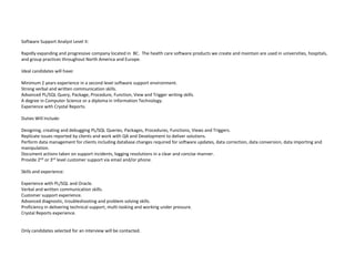 Software Support Analyst Level II:

Rapidly expanding and progressive company located in BC. The health care software products we create and maintain are used in universities, hospitals,
and group practices throughout North America and Europe.

Ideal candidates will have:

Minimum 2 years experience in a second level software support environment.
Strong verbal and written communication skills.
Advanced PL/SQL Query, Package, Procedure, Function, View and Trigger writing skills.
A degree in Computer Science or a diploma in Information Technology.
Experience with Crystal Reports.

Duties Will Include:

Designing, creating and debugging PL/SQL Queries, Packages, Procedures, Functions, Views and Triggers.
Replicate issues reported by clients and work with QA and Development to deliver solutions.
Perform data management for clients including database changes required for software updates, data correction, data conversion, data importing and
manipulation.
Document actions taken on support incidents, logging resolutions in a clear and concise manner.
Provide 2nd or 3rd level customer support via email and/or phone.

Skills and experience:

Experience with PL/SQL and Oracle.
Verbal and written communication skills.
Customer support experience.
Advanced diagnostic, troubleshooting and problem solving skills.
Proficiency in delivering technical support, multi-tasking and working under pressure.
Crystal Reports experience.


Only candidates selected for an interview will be contacted.
 