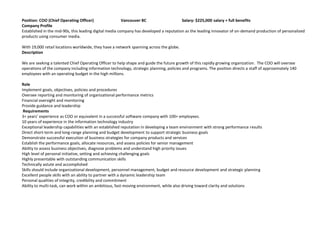Position: COO (Chief Operating Officer)                  Vancouver BC                   Salary: $225,000 salary + full benefits
Company Profile
Established in the mid-90s, this leading digital media company has developed a reputation as the leading innovator of on-demand production of personalized
products using consumer media.

With 19,000 retail locations worldwide, they have a network spanning across the globe.
Description

We are seeking a talented Chief Operating Officer to help shape and guide the future growth of this rapidly growing organization. The COO will oversee
operations of the company including information technology, strategic planning, policies and programs. The position directs a staff of approximately 140
employees with an operating budget in the high millions.

Role
Implement goals, objectives, policies and procedures
Oversee reporting and monitoring of organizational performance metrics
Financial oversight and monitoring
Provide guidance and leadership
 Requirements
3+ years’ experience as COO or equivalent in a successful software company with 100+ employees.
10 years of experience in the information technology industry
Exceptional leadership capabilities with an established reputation in developing a team environment with strong performance results
Direct short-term and long-range planning and budget development to support strategic business goals
Demonstrate successful execution of business strategies for company products and services
Establish the performance goals, allocate resources, and assess policies for senior management
Ability to assess business objectives, diagnose problems and understand high priority issues
High level of personal initiative, setting and achieving challenging goals
Highly presentable with outstanding communication skills
Technically astute and accomplished
Skills should include organizational development, personnel management, budget and resource development and strategic planning
Excellent people skills with an ability to partner with a dynamic leadership team
Personal qualities of integrity, credibility and commitment
Ability to multi-task, can work within an ambitious, fast-moving environment, while also driving toward clarity and solutions
 
