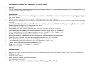 •   Lead Analyst / Data Analyst / Web Analyst Lead / Sr. Statistical Analyst

•   Summary:
•   This role is responsible for leading the Statistics team, mentoring team members and designing and developing reports on company performance,
    and communicating insights to management.

•   Responsibilities:
•   Administer web analytics environment, including server maintenance and collaboration with the development team to design tagging strategies for
    new feature releases
•   Develop guidelines, standards, and processes for the development of custom reporting tools
•   Assist the Business Intelligence Tools Developer(s) with implementation of agreed-upon solutions, ensuring compliance with departmental coding
    standards
•   Liaise with other development teams to identify and resolve production system issues related to data integrity, ensuring the issues are properly
    documented and followed in the JIRA task management system
•   Optimize data structures for statistical analysis
•   Integrate data feeds from external partners (such as transaction feeds from credit card processors)
•   Gather and analyze web site and financial performance data to prepare regular reports for management
•   Author Executive Summaries to identify and clearly communicate meaningful trends or changes in KPIs
•   Audit financial data for the purposes of reconciliation and risk monitoring
•   Analyze user behaviour to make proposals for improvements to web site experience and/or navigation
•   Assist other department staff with report generation tasks and review their work for accuracy
•   Assist with the formalization and documentation of departmental procedures
•   Use available data to assist the development team in troubleshooting software bugs
•   Conduct routine maintenance of databases and analysis tools
•   Design report visualizations (including charts and graphs)
•   Other duties as assigned

•   Job Requirements:

•   A minimum of 2 years experience with relational database development, with a solid understanding of SQL, database design, and optimization
    (MySQL preferred)
•   Strong leadership abilities
•   Ability to manage timelines and prioritize effectively
•   Excellent problem-solving skills
•   A minimum of 1 year experience in application development (PHP language skills preferred)
 