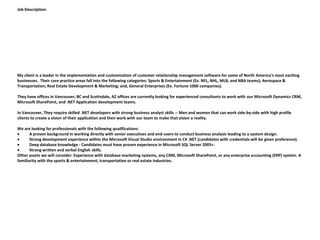Job Description:




My client is a leader in the implementation and customization of customer relationship management software for some of North America's most exciting
businesses. Their core practice areas fall into the following categories: Sports & Entertainment (Ex. NFL, NHL, MLB, and NBA teams); Aerospace &
Transportation; Real Estate Development & Marketing; and, General Enterprises (Ex. Fortune 1000 companies).

They have offices in Vancouver, BC and Scottsdale, AZ offices are currently looking for experienced consultants to work with our Microsoft Dynamics CRM,
Microsoft SharePoint, and .NET Application development teams.

In Vancouver, They require skilled .NET developers with strong business analyst skills -- Men and women that can work side-by-side with high profile
clients to create a vision of their application and then work with our team to make that vision a reality.

We are looking for professionals with the following qualifications:
       A proven background in working directly with senior executives and end-users to conduct business analysis leading to a system design.
       Strong development experience within the Microsoft Visual Studio environment in C# .NET (candidates with credentials will be given preference).
       Deep database knowledge - Candidates must have proven experience in Microsoft SQL Server 2005+.
       Strong written and verbal English skills.
Other assets we will consider: Experience with database marketing systems, any CRM, Microsoft SharePoint, or any enterprise accounting (ERP) system. A
familiarity with the sports & entertainment, transportation or real estate industries.
 