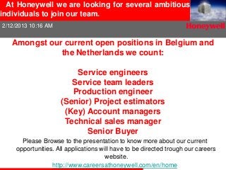 At Honeywell we are looking for several ambitious
individuals to join our team.
2/12/2013 10:16 AM


   Amongst our current open positions in Belgium and
              the Netherlands we count:

                         Service engineers
                        Service team leaders
                        Production engineer
                     (Senior) Project estimators
                      (Key) Account managers
                      Technical sales manager
                            Senior Buyer
       Please Browse to the presentation to know more about our current
     opportunities. All applications will have to be directed trough our careers
                                       website.
                  http://www.careersathoneywell.com/en/home
 