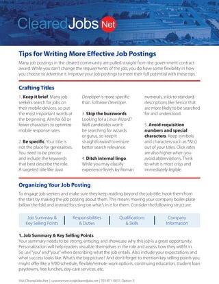 Tips for Writing More Effective Job Postings
Many job postings in the cleared community are pulled straight from the government contract
award. While you can’t change the requirements of the job, you do have some flexibility in how
you choose to advertise it. Improve your job postings to meet their full potential with these tips.
Visit ClearedJobs.Net | customerservice@clearedjobs.net | 703-871-0037, Option 3
ClearedJobs.Net Employer Services
Resume
Database Search
Job Posting
Packages
Job Fairs
Advertising and
Brand Building
We can combine these services to deliver a comprehensive solution to meet the goals of your security
cleared talent acquisition strategy.
Quickly Find Higher
Quality Cleared Talent
How We Attract
Cleared Talent
How We Are Different
2019 Services Rates
Resume Database Searching:
(price per user license)
Job Posting Packages:
Term and bundled discounts available
For more information, please contact Sales
703.871.0037, Option 3 Sales@ClearedJobs.Net


Easy to usesearch function
gives youUNLIMITED
Resume Views to thousands
of cleared candidates.
Flexible Job Posting
packages let yourefresh
and replace your jobs
with no additional cost.
Face-to-Face hiring
eventsintroduce you to
cleared professionals at
Cleared Job Fairs® and
cyber security professionals
at Cyber Job Fairs.
Banner Ads and Direct
Email Messages give you
direct exposure to cleared
professionals in the defense
and intelligence communities.
Resume Search Agents
Automatically deliver security-cleared
candidates matched to your specific
job requirements – every day!
Resume Folders
Help you conveniently organize
saved candidates
Digital Notes
Keep your notes and comments
with each resume
OFCCP Compliant
Resume search, job posting and
record keeping tools
Candidate Military Service Indicator
Supports veteran hiring
Direct Hire Cleared Facilities
Employers Only
Headhunters are not allowed to use
our services, so you won’t receive
resumes from perm placement firms
that use your same database.
Flexible and Accommodating
to Our Customers’ Needs
Tell us what you need and we work
with you to provide the customized
solution you need to find the right
security cleared candidates.
Customer Service Focused
A dedicated Customer Service team
is available to answer your questions
and provide you with training and
technical support. Contact them at
703.871.0037, Option 5, 8am to 6pm ET.
Social Media  Networking
ClearedJobs.Net has built a strong
community of security cleared Job
Seekers online through LinkedIn,
Twitter, Facebook, and many other
social networks.
Military Job Fairs  Military
Transition Classes
Our presence in the veteran community
is strong. We take an active role
in supporting our transitioning
military moving to the private sector
by attending military job fairs and
teaching at transition classes.
Advertising  Newsletters
We advertise online via search
engines, aggregators, media outlets,
and more. We provide meaningful
career content sent directly to
candidates through social media,
and videos to aid them in their career
searches. New Hiring Employers,
featured jobs, and important industry
events are part of the regular flow of
information presented.
Industry Events  Conferences
ClearedJobs.Net sponsors
conferences and industry events
to include providing speakers,
professional resume reviewers,
and career mentors.
3 Months................DBMMGPSEFUBJMT
6 Months.................DBMMGPSEFUBJMT
12 Months..............DBMMGPSEFUBJMT
1 Job Spot - 30 days.......DBMMGPSEFUBJMT
3 Job Spot - 30 days.......DBMMGPSEFUBJMT
5 Job Spot - 30 days.......DBMMGPSEFUBJMT
Maximize Your Cleared Job Fair Return on Investment
Before the Event
Hiring events are an effective part of a successful cleared recruiting and brand building strategy. But you need to be
sure your team is properly prepared to make the most of your investment.
Get Prepared Be Successful Follow Up
1. Determine your goals
Do you want to make on-the-spot offers?
Schedule interviews for a later date?
Whenever possible we provide a private
interview room so in-depth interviews can
take place on-the-spot and you can take
advantage of the moment. That’s why we
encourage you to bring hiring managers,
and provide you with an electronic pre-
registrant resume file one week before the
event.
2. Organize your branding
The materials and displays you send to the
event need to fit in an 8’x 10’booth, along
with your staff. Some employers over-
banner their booth, and typically one is
enough to meet your needs.
Consider having a handout that conveys
your unique selling proposition. Maybe you
offer better benefits than your competition,
a unique corporate culture, a broad range
of contracts that allow for growth, etc. You
want to be sure that whatever makes you
better than your competition stays with
candidates of interest.
Giveaways seem to be a race for the next
great thing. Just keep in mind usefulness
and shelf life, which is the main purpose of
a giveaway – to stick around long enough
that your brand is imprinted in the job
seeker’s mind.
3. Review the Details Email we send for
Logistics
ClearedJobs.Net sends you two Details
Emails with event logistics 16 days prior,
and then one week prior to the event.
These emails contain comprehensive
information about the event that you can
share with your team.
4. Determine who will represent your
company
As you plan for your company’s presence,
keep in mind some strategies for success.
Always send at least two representatives so
your attendees can eat, take a break, and
take a moment to relax without leaving
your booth unattended.
A mix of recruiters and hiring managers is a
good strategy, and you may want to have
your reps work in shifts. Be sure not to have
too many representatives staffing your
booth at one time. Having more than 3-4
company reps in your booth at once leads
to a wall of representatives that may be
intimidating for candidates. And there’s just
not that much room!
5. Prepare your staff to think beyond
their specific needs
Talented candidates may have interest
in positions that are not directly handled
by the company representatives at the
event. You don’t want to lose those folks,
so how will you make sure they have
a good experience, receive pertinent
details, and know whom to follow up
with? Don’t miss the opportunity and turn
talented candidates away because your
representatives are not properly informed
beyond their specific and immediate
needs.
Your results can vary greatly depending on
the talent of the staff attending the event.
6. Share the word about your event
participation
Use your communication and social media
channels to publicize that you’ll be at the
event and ready to talk to qualified talent.
Help us amplify the message and the event
will be a greater success for you.
We promote the event on Twitter,
Facebook, LinkedIn, and Instagram, so
if you or your team are active on those
platforms please spread the word.
7. Contact Job Seekers before the
event
After we send the pre-registrant file one
week prior to the event, we encourage
you to contact job seekers of interest
and encourage them to attend. That
extra touch from you can help determine
whether or not they decide to brave the
traffic, rain, heat, cold or other obstacles
that may make them decide not to come
the day of the event.
8. Take advantage of our offer to set up
candidate interviews for you
We also encourage you to take advantage
of our offer to preschedule interviews
for your on-site team. Send us up to 5
potential candidates and we’ll do the
legwork to try to set up interviews for you.
9. Send us your job titles
Be sure to send your job titles for positions
you want to publicize at the event to our
Customer Service team, and they will
upload them for you. The sooner you
share those with us, the more visibility
they receive. Some employers prefer job
or skill categories vs specific positions if
the number of positions you have to fill is
numerous. That’s okay too.
1. Keep it brief. Many job
seekers search for jobs on
their mobile devices, so put
the most important words at
the beginning. Aim for 60 or
fewer characters to optimize
mobile response rates.
2. Be specific. Your title is
not the place for generalities.
You need to be precise
and include the keywords
that best describe the role.
A targeted title like Java
Crafting Titles
Developer is more specific
than Software Developer.
3. Skip the buzzwords.
Looking for a Linux Wizard?
Well candidates won’t
be searching for wizards
or gurus, so keep it
straightforward to ensure
better search relevance.
4. Ditch internal lingo.
While you may classify
experience levels by Roman
numerals, stick to standard
descriptions like Senior that
are more likely to be searched
for and understood.
5. Avoid requisition
numbers and special
characters. Keep symbols
and characters such as *!:;()
out of your titles. Click rates
are also higher when you
avoid abbreviations. Think
to what is most crisp and
immediately legible.
To engage job seekers and make sure they keep reading beyond the job title, hook them from
the start by making the job posting about them. This means moving your company boiler plate
below the fold and instead focusing on what’s in it for them. Consider the following structure:
Organizing Your Job Posting
1. Job Summary  Key Selling Points
Your summary needs to be strong, enticing, and showcase why this job is a great opportunity.
Personalization will help readers visualize themselves in the role and assess how they will fit in.
So use“you”and“your”when describing what the job entails. Also include your expectations and
what success looks like. What’s the big picture? And don’t forget to mention key selling points you
might offer like a 9/80 schedule, flexible/remote work options, continuing education, student loan
paydowns, free lunches, day-care services, etc.
Job Summary 
Key Selling Points
Responsibilities
 Duties
Qualifications
 Skills
Company
Information
 