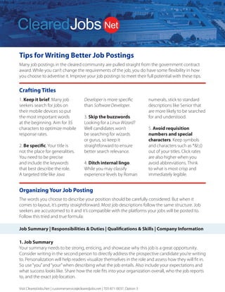 Tips for Writing Better Job Postings
Many job postings in the cleared community are pulled straight from the government contract
award. While you can’t change the requirements of the job, you do have some flexibility in how
you choose to advertise it. Improve your job postings to meet their full potential with these tips.
Visit ClearedJobs.Net | customerservice@clearedjobs.net | 703-871-0037, Option 3
ClearedJobs.Net Employer Services
Resume
Database Search
Job Posting
Packages
Job Fairs
Advertising and
Brand Building
We can combine these services to deliver a comprehensive solution to meet the goals of your security
cleared talent acquisition strategy.
Quickly Find Higher
Quality Cleared Talent
How We Attract
Cleared Talent
How We Are Different
2019 Services Rates
Resume Database Searching:
(price per user license)
Job Posting Packages:
Term and bundled discounts available
For more information, please contact Sales
703.871.0037, Option 3 Sales@ClearedJobs.Net
Easy to use search function
gives you UNLIMITED
Resume Views to thousands
of cleared candidates.
Flexible Job Posting
packages let you refresh
and replace your jobs
with no additional cost.
Face-to-Face hiring
events introduce you to
cleared professionals at
Cleared Job Fairs® and
cyber security professionals
at Cyber Job Fairs.
Banner Ads and Direct
Email Messages give you
direct exposure to cleared
professionals in the defense
and intelligence communities.
Resume Search Agents
Automatically deliver security-cleared
candidates matched to your specific
job requirements – every day!
Resume Folders
Help you conveniently organize
saved candidates
Digital Notes
Keep your notes and comments
with each resume
OFCCP Compliant
Resume search, job posting and
record keeping tools
Candidate Military Service Indicator
Supports veteran hiring
Direct Hire Cleared Facilities
Employers Only
Headhunters are not allowed to use
our services, so you won’t receive
resumes from perm placement firms
that use your same database.
Flexible and Accommodating
to Our Customers’ Needs
Tell us what you need and we work
with you to provide the customized
solution you need to find the right
security cleared candidates.
Customer Service Focused
A dedicated Customer Service team
is available to answer your questions
and provide you with training and
technical support. Contact them at
703.871.0037, Option 5, 8am to 6pm ET.
Social Media & Networking
ClearedJobs.Net has built a strong
community of security cleared Job
Seekers online through LinkedIn,
Twitter, Facebook, and many other
social networks.
Military Job Fairs & Military
Transition Classes
Our presence in the veteran community
is strong. We take an active role
in supporting our transitioning
military moving to the private sector
by attending military job fairs and
teaching at transition classes.
Advertising & Newsletters
We advertise online via search
engines, aggregators, media outlets,
and more. We provide meaningful
career content sent directly to
candidates through social media,
and videos to aid them in their career
searches. New Hiring Employers,
featured jobs, and important industry
events are part of the regular flow of
information presented.
Industry Events & Conferences
ClearedJobs.Net sponsors
conferences and industry events
to include providing speakers,
professional resume reviewers,
and career mentors.
3 Months................
6 Months.................
12 Months..............
1 Job Spot - 30 days.......
3 Job Spot - 30 days.......
5 Job Spot - 30 days.......
Maximize Your Cleared Job Fair Return on Investment
Before the Event
Hiring events are an eﬀective part of a successful cleared recruiting and brand building strategy. But you need to be
sure your team is properly prepared to make the most of your investment.
Get Prepared Be Successful Follow Up
1. Determine your goals
Do you want to make on-the-spot oﬀers?
Schedule interviews for a later date?
Whenever possible we provide a private
interview room so in-depth interviews can
take place on-the-spot and you can take
advantage of the moment. That’s why we
encourage you to bring hiring managers,
and provide you with an electronic pre-
registrant resume ﬁle one week before the
event.
2. Organize your branding
The materials and displays you send to the
event need to ﬁt in an 8’x 10’booth, along
with your staﬀ. Some employers over-
banner their booth, and typically one is
enough to meet your needs.
Consider having a handout that conveys
your unique selling proposition. Maybe you
oﬀer better beneﬁts than your competition,
a unique corporate culture, a broad range
of contracts that allow for growth, etc. You
want to be sure that whatever makes you
better than your competition stays with
candidates of interest.
Giveaways seem to be a race for the next
great thing. Just keep in mind usefulness
and shelf life, which is the main purpose of
a giveaway – to stick around long enough
that your brand is imprinted in the job
seeker’s mind.
3. Review the Details Email we send for
Logistics
ClearedJobs.Net sends you two Details
Emails with event logistics 16 days prior,
and then one week prior to the event.
These emails contain comprehensive
information about the event that you can
share with your team.
4. Determine who will represent your
company
As you plan for your company’s presence,
keep in mind some strategies for success.
Always send at least two representatives so
your attendees can eat, take a break, and
take a moment to relax without leaving
your booth unattended.
A mix of recruiters and hiring managers is a
good strategy, and you may want to have
your reps work in shifts. Be sure not to have
too many representatives staﬃng your
booth at one time. Having more than 3-4
company reps in your booth at once leads
to a wall of representatives that may be
intimidating for candidates. And there’s just
not that much room!
5. Prepare your staff to think beyond
their specific needs
Talented candidates may have interest
in positions that are not directly handled
by the company representatives at the
event. You don’t want to lose those folks,
so how will you make sure they have
a good experience, receive pertinent
details, and know whom to follow up
with? Don’t miss the opportunity and turn
talented candidates away because your
representatives are not properly informed
beyond their speciﬁc and immediate
needs.
Your results can vary greatly depending on
the talent of the staﬀ attending the event.
6. Share the word about your event
participation
Use your communication and social media
channels to publicize that you’ll be at the
event and ready to talk to qualiﬁed talent.
Help us amplify the message and the event
will be a greater success for you.
We promote the event on Twitter,
Facebook, LinkedIn, and Instagram, so
if you or your team are active on those
platforms please spread the word.
7. Contact Job Seekers before the
event
After we send the pre-registrant ﬁle one
week prior to the event, we encourage
you to contact job seekers of interest
and encourage them to attend. That
extra touch from you can help determine
whether or not they decide to brave the
traﬃc, rain, heat, cold or other obstacles
that may make them decide not to come
the day of the event.
8. Take advantage of our offer to set up
candidate interviews for you
We also encourage you to take advantage
of our oﬀer to preschedule interviews
for your on-site team. Send us up to 5
potential candidates and we’ll do the
legwork to try to set up interviews for you.
9. Send us your job titles
Be sure to send your job titles for positions
you want to publicize at the event to our
Customer Service team, and they will
upload them for you. The sooner you
share those with us, the more visibility
they receive. Some employers prefer job
or skill categories vs speciﬁc positions if
the number of positions you have to ﬁll is
numerous. That’s okay too.
1. Keep it brief. Many job
seekers search for jobs on
their mobile devices so put
the most important words
at the beginning. Aim for 35
characters to optimize mobile
response rates.
2. Be specific. Your title is
not the place for generalities.
You need to be precise
and include the keywords
that best describe the role.
A targeted title like Java
Crafting Titles
Developer is more specific
than Software Developer.
3. Skip the buzzwords.
Looking for a Linux Wizard?
Well candidates won’t
be searching for wizards
or gurus, so keep it
straightforward to ensure
better search relevance.
4. Ditch internal lingo.
While you may classify
experience levels by Roman
numerals, stick to standard
descriptions like Senior that
are more likely to be searched
for and understood.
5. Avoid requisition
numbers and special
characters. Keep symbols
and characters such as *&!:;()
out of your titles. Click rates
are also higher when you
avoid abbreviations. Think
to what is most crisp and
immediately legible.
The words you choose to describe your position should be carefully considered. But when it
comes to layout, it’s pretty straightforward. Most job descriptions follow the same structure. Job
seekers are accustomed to it and it’s compatible with the platforms your jobs will be posted to.
Follow this tried and true formula:
Organizing Your Job Posting
1. Job Summary
Your summary needs to be strong, enticing, and showcase why this job is a great opportunity.
Consider writing in the second person to directly address the prospective candidate you’re writing
to. Personalization will help readers visualize themselves in the role and assess how they will fit in.
So use“you”and“your”when describing what the job entails. Also include your expectations and
what success looks like. Share how the role fits into your organization overall, who the job reports
to, and the exact job location.
Job Summary | Responsibilities & Duties | Qualifications & Skills | Company Information
 