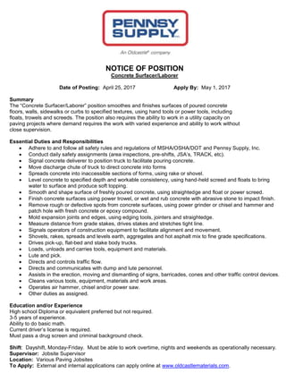 NOTICE OF POSITION
Concrete Surfacer/Laborer
Date of Posting: April 25, 2017 Apply By: May 1, 2017
Summary
The “Concrete Surfacer/Laborer” position smoothes and finishes surfaces of poured concrete
floors, walls, sidewalks or curbs to specified textures, using hand tools or power tools, including
floats, trowels and screeds. The position also requires the ability to work in a utility capacity on
paving projects where demand requires the work with varied experience and ability to work without
close supervision.
Essential Duties and Responsibilities
 Adhere to and follow all safety rules and regulations of MSHA/OSHA/DOT and Pennsy Supply, Inc.
 Conduct daily safety assignments (area inspections, pre-shifts, JSA’s, TRACK, etc).
 Signal concrete deliverer to position truck to facilitate pouring concrete.
 Move discharge chute of truck to direct concrete into forms
 Spreads concrete into inaccessible sections of forms, using rake or shovel.
 Level concrete to specified depth and workable consistency, using hand-held screed and floats to bring
water to surface and produce soft topping.
 Smooth and shape surface of freshly poured concrete, using straightedge and float or power screed.
 Finish concrete surfaces using power trowel, or wet and rub concrete with abrasive stone to impact finish.
 Remove rough or defective spots from concrete surfaces, using power grinder or chisel and hammer and
patch hole with fresh concrete or epoxy compound.
 Mold expansion joints and edges, using edging tools, jointers and straightedge.
 Measure distance from grade stakes, drives stakes and stretches tight line.
 Signals operators of construction equipment to facilitate alignment and movement.
 Shovels, rakes, spreads and levels earth, aggregates and hot asphalt mix to fine grade specifications.
 Drives pick-up, flat-bed and stake body trucks.
 Loads, unloads and carries tools, equipment and materials.
 Lute and pick.
 Directs and controls traffic flow.
 Directs and communicates with dump and lute personnel.
 Assists in the erection, moving and dismantling of signs, barricades, cones and other traffic control devices.
 Cleans various tools, equipment, materials and work areas.
 Operates air hammer, chisel and/or power saw.
 Other duties as assigned.
Education and/or Experience
High school Diploma or equivalent preferred but not required.
3-5 years of experience.
Ability to do basic math.
Current driver’s license is required.
Must pass a drug screen and criminal background check.
Shift: Dayshift, Monday-Friday. Must be able to work overtime, nights and weekends as operationally necessary.
Supervisor: Jobsite Supervisor
Location: Various Paving Jobsites
To Apply: External and internal applications can apply online at www.oldcastlematerials.com.
 