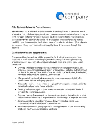 Boulder	
  Logic	
  (c)	
  	
  
Title: Customer Reference Program Manager
Job Summary: We are seeking a an experienced marketing or sales professional with a
proven track record of managing a customer reference program and/or advocacy program
to fill our open customer reference manager position. The efforts and responsibilities
associated with this position are critical for driving sales revenue, increasing market
credibility, and demonstrating the business value of our client’s solutions. We are looking
for someone who is ready to step into the spotlight and drive success through this
position.
Essential Functions and Responsibilities
The person filling this position will be responsible for driving the development and
execution of our customer reference program that will support strategic marketing
priorities, improve sales’ win ratios, reduce sales cycle times and deliver value to our
customers.
• Develop strategies for integrated customer reference engagement plans that
showcase customer success via a variety of deliverables including but not limited
to: Peer Calls, Onsite Visits, Media Calls, Social Media, Case Studies, Email Q&As,
Recorded Interviews and Speaking Opportunities
• Manage relationships with key accounts to ensure customer availability for
priority sales and marketing engagements.
• Track reference materials and assets to gauge their usage and impact in order to
establish benchmarks for future activities.
• Develop online campaigns to drive reference customer recruitment across all
levels of the reference program.
• Oversee content development; perform customer/partner interviews to provide
the information necessary to align customers with strategic evangelism activities.
• Ensure prompt and consistent reference delivery, including closed-loop
communications with all internal/external parties.
• Ability to demonstrate good judgment in solving problems as well as identifying
problems in advance, and proposing solutions.
 