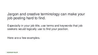 Jargon and creative terminology can make your
job posting hard to find.
Especially in your job title, use terms and keywords that job
seekers would logically use to find your position.
Here are a few examples.
 