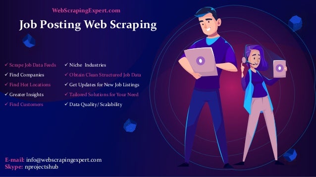 Job Posting Web Scraping
 Scrape Job Data Feeds
 Find Companies
 Find Hot Locations
 Greater Insights
 Find Customers
 Niche Industries
 Obtain Clean Structured Job Data
 Get Updates for New Job Listings
 Tailored Solutions for Your Need
 Data Quality/ Scalability
E-mail: info@webscrapingexpert.com
Skype: nprojectshub
WebScrapingExpert.com
 