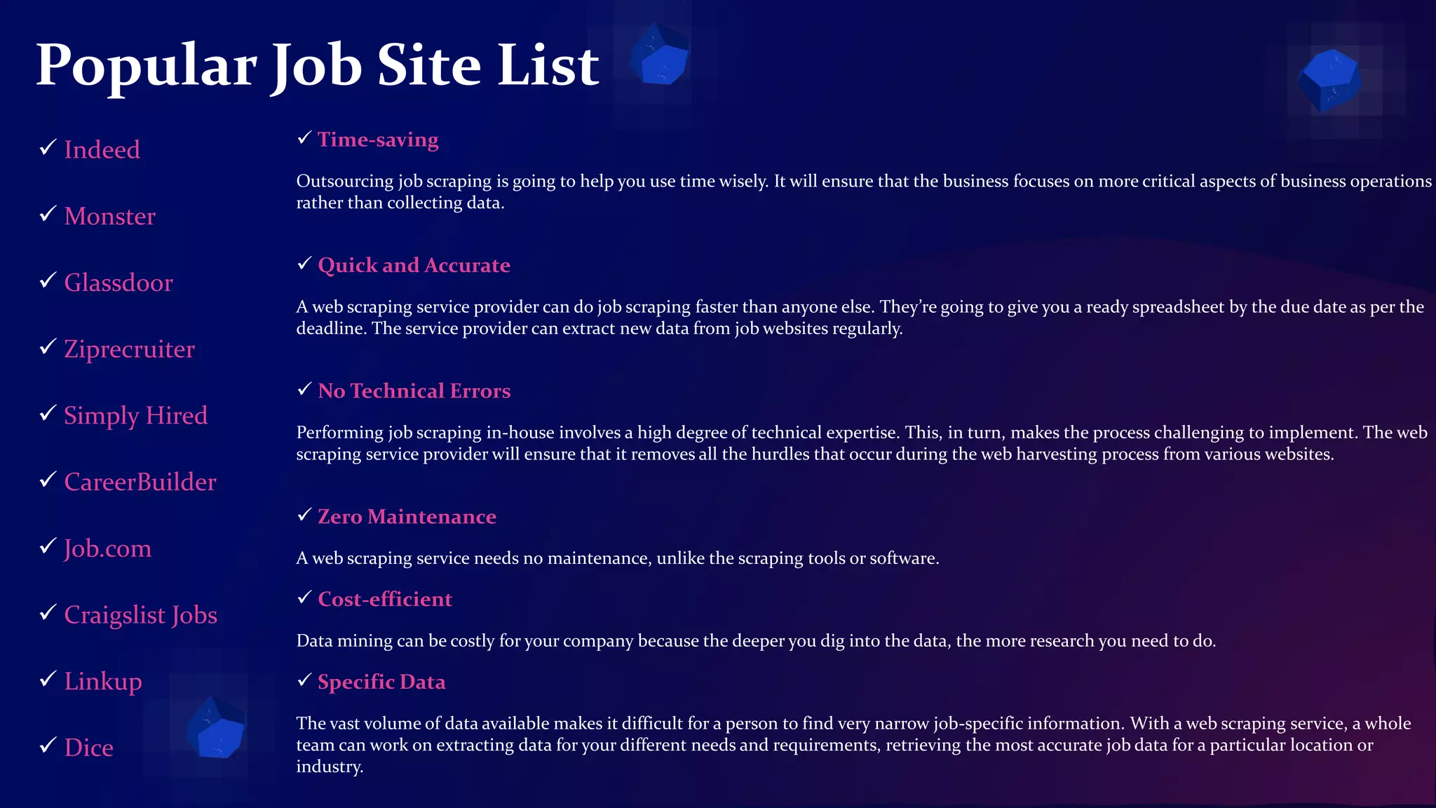 Popular Job Site List
 Time-saving
Outsourcing job scraping is going to help you use time wisely. It will ensure that the business focuses on more critical aspects of business operations
rather than collecting data.
 Quick and Accurate
A web scraping service provider can do job scraping faster than anyone else. They’re going to give you a ready spreadsheet by the due date as per the
deadline. The service provider can extract new data from job websites regularly.
 No Technical Errors
Performing job scraping in-house involves a high degree of technical expertise. This, in turn, makes the process challenging to implement. The web
scraping service provider will ensure that it removes all the hurdles that occur during the web harvesting process from various websites.
 Zero Maintenance
A web scraping service needs no maintenance, unlike the scraping tools or software.
 Cost-efficient
Data mining can be costly for your company because the deeper you dig into the data, the more research you need to do.
 Specific Data
The vast volume of data available makes it difficult for a person to find very narrow job-specific information. With a web scraping service, a whole
team can work on extracting data for your different needs and requirements, retrieving the most accurate job data for a particular location or
industry.
 Indeed
 Monster
 Glassdoor
 Ziprecruiter
 Simply Hired
 CareerBuilder
 Job.com
 Craigslist Jobs
 Linkup
 Dice
 