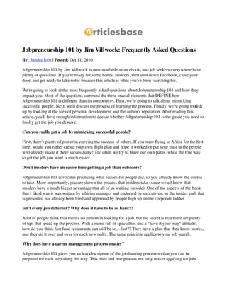 Jobpreneurship 101 by Jim Villwock: Frequently Asked Questions
By: Sandra Jobs | Posted: Oct 11, 2010

Jobpreneurship 101 by Jim Villwock is now available as an ebook, and job seekers everywhere have
plenty of questions. If you're ready for some honest answers, then shut down Facebook, close your
door, and get ready to take notes because this article is what you've been searching for.

We're going to look at the most frequently asked questions about Jobpreneurship 101 and how they
impact you. Most of the questions surround the three crucial elements that DEFINE how
Jobpreneurship 101 is different than its competitors. First, we're going to talk about mimicking
successful people. Next, we'll discuss the process of learning the process. Finally, we're going to nish
                                                                                                    ﬁ
up by looking at the idea of personal development and the author's reputation. After reading this
article, you'll have enough information to decide whether Jobpreneurship 101 is the guide you need to
ﬁnally get the job you deserve.

Can you really get a job by mimicking successful people?

First, there's plenty of power in copying the success of others. If you were ﬂying to Africa for the ﬁrst
time, would you rather create your own ﬂight plan and hope it worked or put your trust in the people
who already made it there successfully? Too often we try to blaze our own paths, while the true way
to get the job you want is much easier.

Don't insiders have an easier time getting a job than outsiders?

Jobpreneurship 101 advocates practicing what successful people did, so you already know the course
to take. More importantly, you are shown the process that insiders take (since we all know that
insiders have a much bigger advantage that all of us waiting outside). One of the aspects of the book
that I liked was it was written by a hiring manager and endorsed by executives, so the insider path that
is presented has already been tried and approved by people high up on the corporate ladder.

Isn't every job different? Why does it have to be so hard??

A lot of people think that there's no pattern in looking for a job, but the secret is that there are plenty
of tips that speed up the process. With a menu full of specialties and a "have it your way" attitude,
how do you think fast food restaurants can still be so…fast?? They have a plan that they know works,
and they do it over and over for each new order. The same principle applies to your job search.

Why does have a career management process matter?

Jobpreneurship 101 gives you a clear description of the job hunting process so that you can be
prepared for each step along the way. This tried and true process not only makes applying for jobs
 