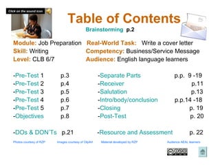 Click on the sound icon


                                   Table of Contents
                                                Brainstorming p.2

   Module: Job Preparation Real-World Task: Write a cover letter
   Skill: Writing          Competency: Business/Service Message
   Level: CLB 6/7          Audience: English language learners

   -Pre-Test 1                p.3                        -Separate Parts                  p.p. 9 -19
   -Pre-Test 2                p.4                        -Receiver                              p.11
   -Pre-Test 3                p.5                        -Salutation                            p.13
   -Pre-Test 4                p.6                        -Intro/body/conclusion           p.p.14 -18
   -Pre-Test 5                p.7                        -Closing                              p. 19
   -Objectives                p.8                        -Post-Test                             p. 20

   -DOs & DON’Ts p.21                                    -Resource and Assessment                   p. 22
   Photos courtesy of RZP   Images courtesy of ClipArt    Material developed by RZP   Audience AEAL learners
 