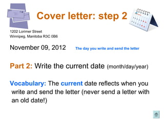 Cover letter: step 2
1202 Lorimer Street
Winnipeg, Manitoba R3C 0B6


November 09, 2012            The day you write and send the letter




Part 2: Write the current date                 (month/day/year)


Vocabulary: The current date reflects when you
write and send the letter (never send a letter with
an old date!)
 