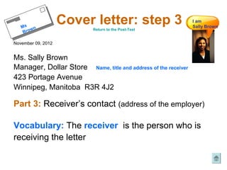 Mss n
    Mrow n
                    Cover letter: step 3
                           Return to the Post-Test
                                                                I am
                                                                Sally Brown
    B ro w
     B

November 09, 2012


Ms. Sally Brown
Manager, Dollar Store Name, title and address of the receiver
423 Portage Avenue
Winnipeg, Manitoba R3R 4J2

Part 3: Receiver’s contact (address of the employer)

Vocabulary: The receiver is the person who is
receiving the letter
 