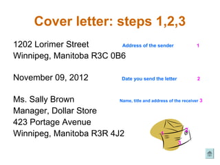 Cover letter: steps 1,2,3
1202 Lorimer Street      Address of the sender                      1

Winnipeg, Manitoba R3C 0B6

November 09, 2012                    Date you send the letter       2



Ms. Sally Brown          Name, title and address of the receiver 3

Manager, Dollar Store
423 Portage Avenue
                                                          2
Winnipeg, Manitoba R3R 4J2                   1
                                                                3
 