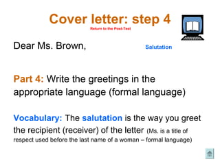 Cover letter: step 4
                           Return to the Post-Test




Dear Ms. Brown,                                      Salutation




Part 4: Write the greetings in the
appropriate language (formal language)

Vocabulary: The salutation is the way you greet
the recipient (receiver) of the letter (Ms. is a title of
respect used before the last name of a woman – formal language)
 