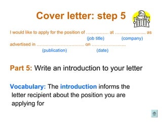 Cover letter: step 5
I would like to apply for the position of …………… at ………………... as
                                          (job title)  (company)
advertised in ………………………….. on …………………..
                  (publication)                 (date)



Part 5: Write an introduction to your letter

Vocabulary: The introduction informs the
letter recipient about the position you are
applying for
 