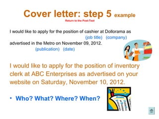 Cover letter: step 5 example
                             Return to the Post-Test



I would like to apply for the position of cashier at Dollorama as
                                          (job title) (company)
advertised in the Metro on November 09, 2012.
               (publication) (date)


I would like to apply for the position of inventory
clerk at ABC Enterprises as advertised on your
website on Saturday, November 10, 2012.

• Who? What? Where? When?
 