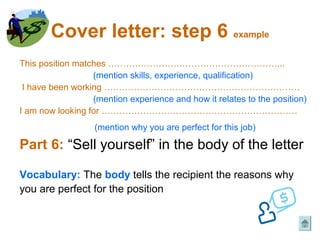 Cover letter: step 6 example
This position matches …………………………………………………...
                  (mention skills, experience, qualification)
 I have been working …………………………………………………………
                  (mention experience and how it relates to the position)
I am now looking for …………………………………………………………
                   (mention why you are perfect for this job)

Part 6: “Sell yourself” in the body of the letter

Vocabulary: The body tells the recipient the reasons why
you are perfect for the position
 