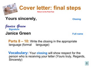 Cover letter: final steps
                       Return to the Post-Test




Yours sincerely,                                  Closing


Janice Green
  Signature

Janice Green                                      Full name


 Parts 8 – 10: Write the closing in the appropriate
  language (formal    language)

 Vocabulary: Your closing will show respect for the
  person who is receiving your letter (Yours truly, Regards,
  Sincerely)
 