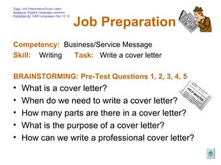 Topic: Job Preparation/Cover Letter
Audience: English Language Learners



                                        Job Preparation
Published by: G&R Languages Dec.12,12




Competency: Business/Service Message
Skill: Writing Task: Write a cover letter

BRAINSTORMING: Pre-Test Questions 1, 2, 3, 4, 5
•    What is a cover letter?
•    When do we need to write a cover letter?
•    How many parts are there in a cover letter?
•    What is the purpose of a cover letter?
•    How can we write a professional cover letter?
 