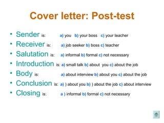 Cover letter: Post-test
•   Sender is:      a) you b) your boss c) your teacher

•   Receiver is: a) job seeker b) boss c) teacher
•   Salutation is: a) informal b) formal c) not necessary
•   Introduction is: a) small talk b) about you c) about the job
•   Body is:         a) about interview b) about you c) about the job

•   Conclusion is: a) ) about you b) ) about the job c) about interview
•   Closing is:     a ) informal b) formal c) not necessary
 