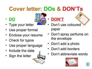 Cover letter: DOs & DON’Ts
• DO                      • DON’T
•   Type your letter      • Don’t use coloured
•   Use proper format       paper
•   Enclose your resume   • Don’t spray perfume on
•   Check for typos         the envelope
•                         • Don’t add a photo
    Use proper language
•                         • Don’t add borders
    Include the date
                          • Don’t abbreviate words
•   Sign the letter
 