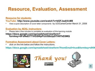 Resource, Evaluation, Assessment
Resource for students:
YouTube: http://www.youtube.com/watch?v=bGFJszbVcM8
•   View a quick description of cover letter components by UCICareerCenter March 31, 2008

Evaluation by AEAL Instructors:
•   Please take a few minutes to complete an evaluation of this learning module
https://docs.google.com/spreadsheet/viewform?
   formkey=dFdNeElTTVlGSWpPUU50bUpDTHllTkE6MQ

Formative Assessment about Cover Letters:
•   click on the link below and follow the instructions.
https://docs.google.com/spreadsheet/viewform?fromEmail=true&formkey=dHI4



                                 Thank you!
 