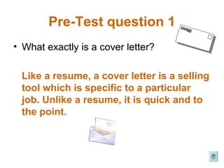 Pre-Test question 1
• What exactly is a cover letter?

 Like a resume, a cover letter is a selling
 tool which is specific to a particular
 job. Unlike a resume, it is quick and to
 the point.
 