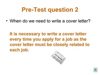 Pre-Test question 2
• When do we need to write a cover letter?

 It is necessary to write a cover letter
 every time you apply for a job as the
 cover letter must be closely related to
 each job.
 