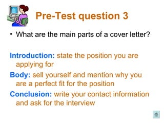 Pre-Test question 3
• What are the main parts of a cover letter?

Introduction: state the position you are
  applying for
Body: sell yourself and mention why you
  are a perfect fit for the position
Conclusion: write your contact information
  and ask for the interview
 