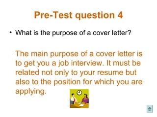 Pre-Test question 4
• What is the purpose of a cover letter?


 The main purpose of a cover letter is
 to get you a job interview. It must be
 related not only to your resume but
 also to the position for which you are
 applying.
 