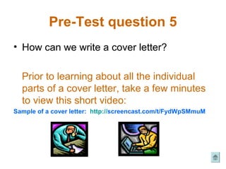 Pre-Test question 5
• How can we write a cover letter?

  Prior to learning about all the individual
  parts of a cover letter, take a few minutes
  to view this short video:
Sample of a cover letter: http://screencast.com/t/FydWpSMmuM
 