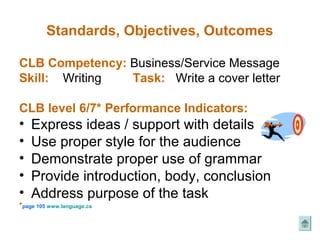 Standards, Objectives, Outcomes

CLB Competency: Business/Service Message
Skill: Writing  Task: Write a cover letter

CLB level 6/7* Performance Indicators:
•   Express ideas / support with details
•   Use proper style for the audience
•   Demonstrate proper use of grammar
•   Provide introduction, body, conclusion
•   Address purpose of the task
*page 105 www.language.ca
 